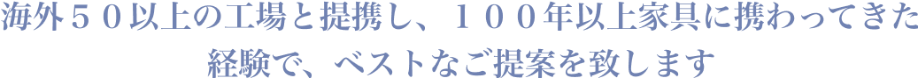 海外５０以上の工場と提携し、１００年以上家具に携わってきた経験で、ベストなご提案を致します
